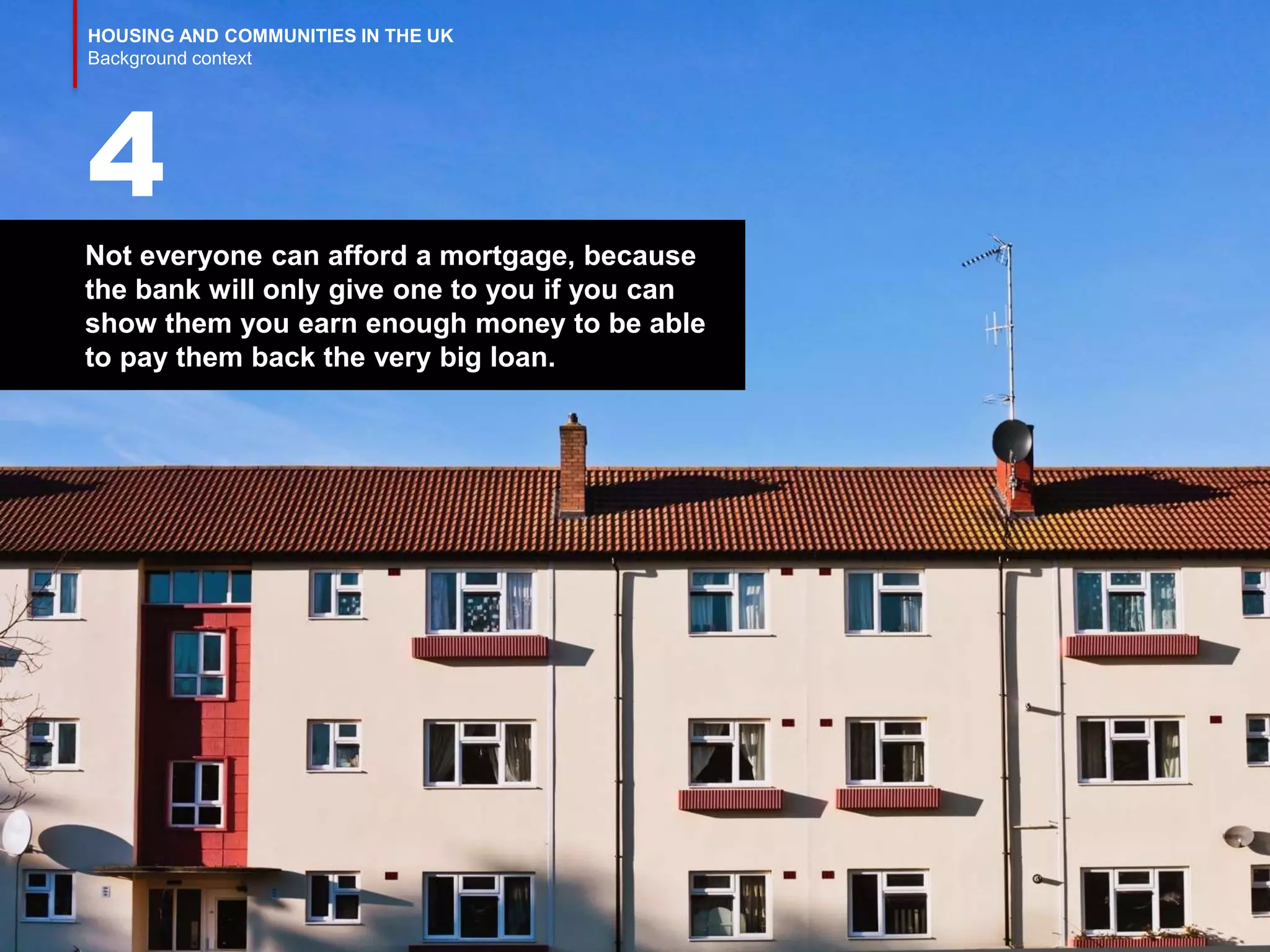 HOUSING AND COMMUNITIES IN THE UK
Background context
Not everyone can afford a mortgage, because
the bank will only give one to you if you can
show them you earn enough money to be able
to pay them back the very big loan.
4
 