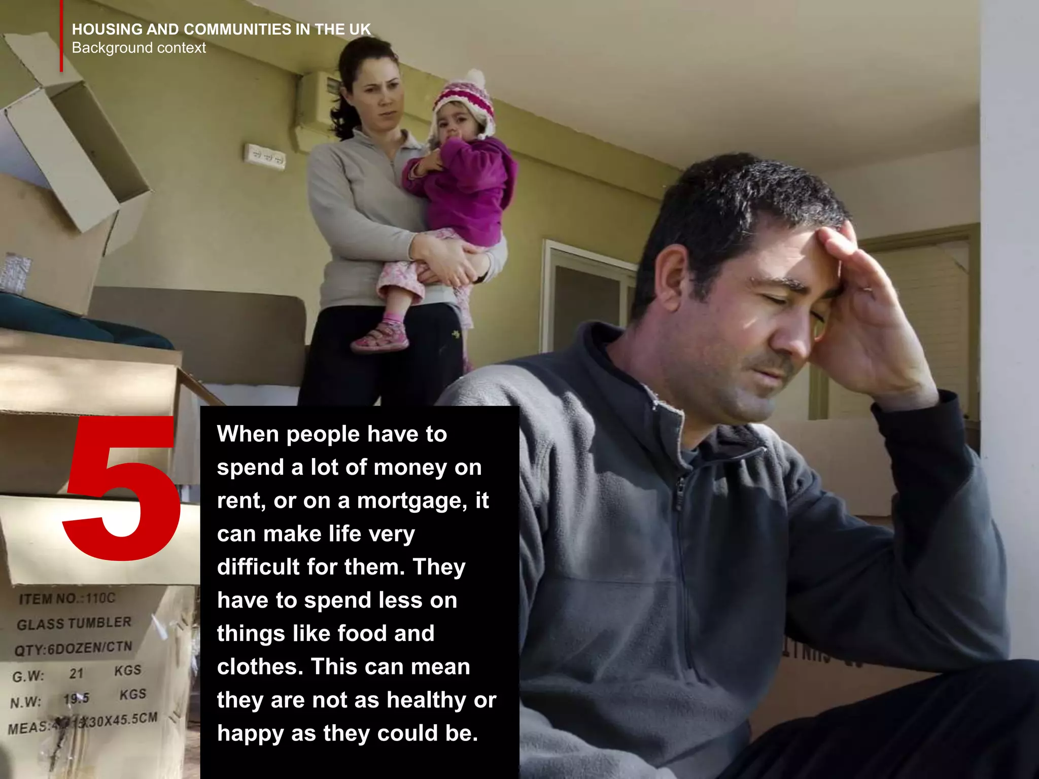 HOUSING AND COMMUNITIES IN THE UK
Background context
When people have to
spend a lot of money on
rent, or on a mortgage, it
can make life very
difficult for them. They
have to spend less on
things like food and
clothes. This can mean
they are not as healthy or
happy as they could be.
5
 