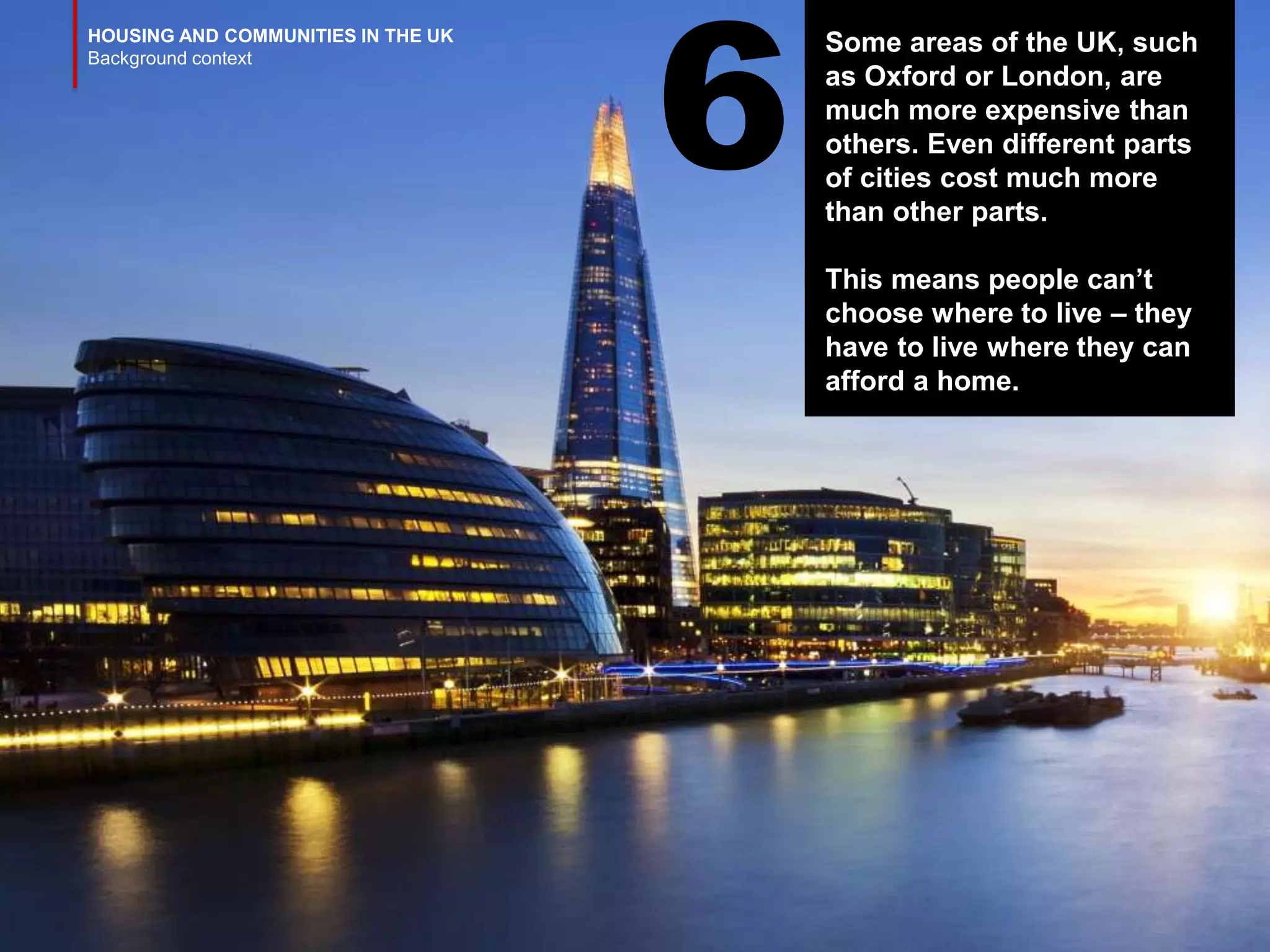 HOUSING AND COMMUNITIES IN THE UK
Background context
Some areas of the UK, such
as Oxford or London, are
much more expensive than
others. Even different parts
of cities cost much more
than other parts.
This means people can’t
choose where to live – they
have to live where they can
afford a home.
6
 