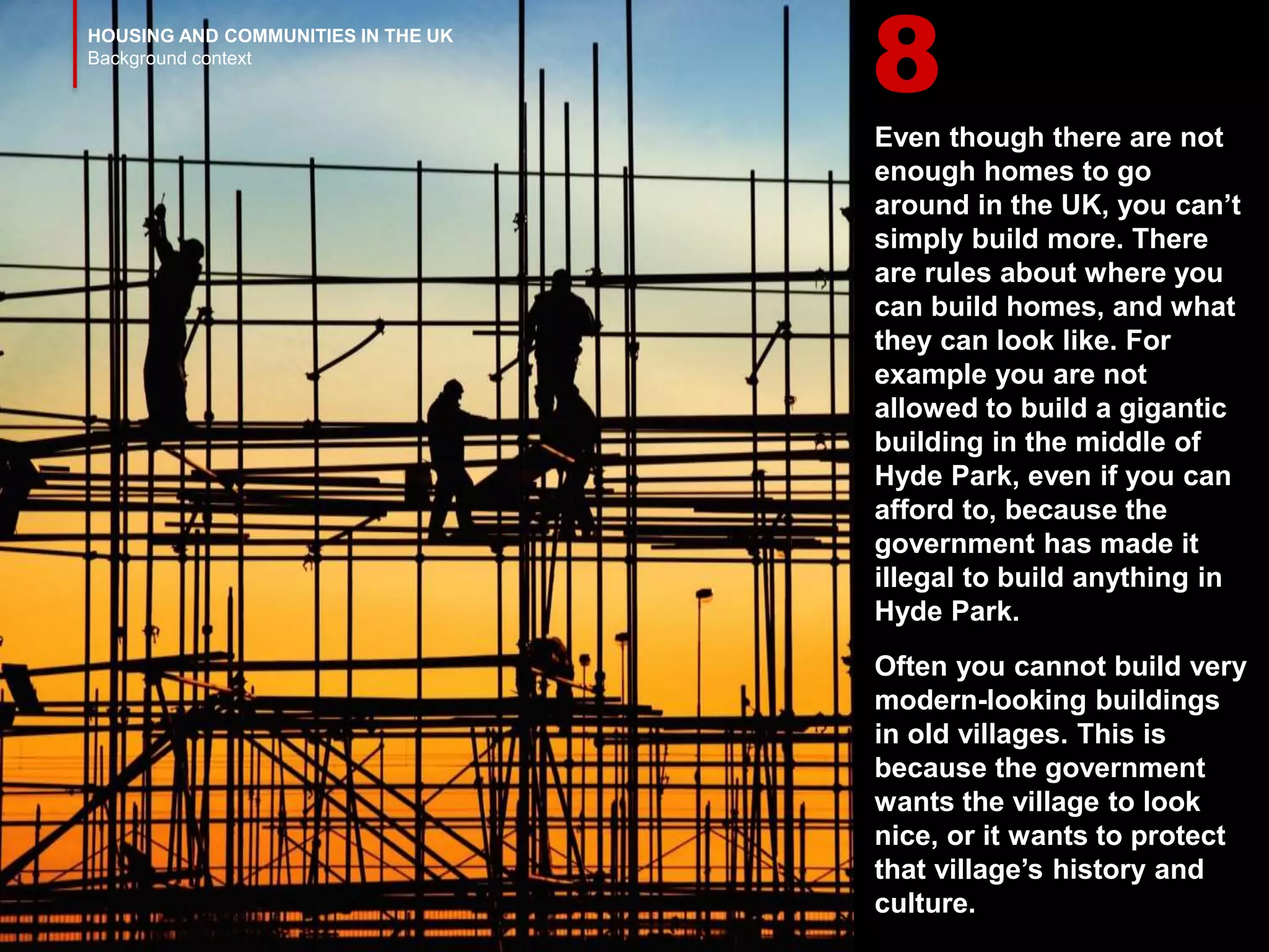 HOUSING AND COMMUNITIES IN THE UK
Background context
Even though there are not
enough homes to go
around in the UK, you can’t
simply build more. There
are rules about where you
can build homes, and what
they can look like. For
example you are not
allowed to build a gigantic
building in the middle of
Hyde Park, even if you can
afford to, because the
government has made it
illegal to build anything in
Hyde Park.
Often you cannot build very
modern-looking buildings
in old villages. This is
because the government
wants the village to look
nice, or it wants to protect
that village’s history and
culture.
8
 