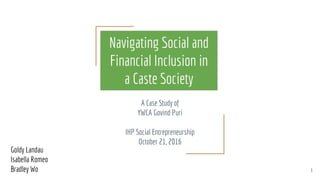 Navigating Social and
Financial Inclusion in
a Caste Society
A Case Study of
YWCA Govind Puri
IHP Social Entrepreneurship
October 21, 2016
Goldy Landau
Isabella Romeo
Bradley Wo 1
 