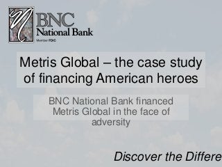 Metris Global – the case study
of financing American heroes
BNC National Bank financed
Metris Global in the face of
adversity
Discover the Differen
 