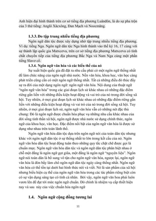 Anh hiện đại hình thành trên cơ sở tiếng địa phương Luânđôn, là do sự pha trộn
của 3 thứ tiếng: Anglô Xăcxông, Đan Mạch và Noocmăng.

      1.3.3. Do tập trung nhiều tiếng địa phương
       Ngôn ngữ dân tộc được xây dựng nhờ tập trung nhiều tiếng địa phương.
Ví dụ: tiếng Nga. Ngôn ngữ dân tộc Nga hình thành vào thế kỷ 16, 17 cùng với
sự thành lập quốc gia Matxcơva, trên cơ sở tiếng địa phương Matxcơva có tính
chất chuyển tiếp của tiếng địa phương Bắc Nga và Nam Nga cùng một phần
tiếng Slavơ cổ.
       1.3.4. Ngôn ngữ văn hóa và các biến thể của nó
       Sự xuất hiện quốc gia đã đặt ra nhu cầu phải có một ngôn ngữ thống nhất
để làm chức năng của ngôn ngữ nhà nước. Nền văn hóa, khoa học, văn học càng
phát triển cũng cần có một ngôn ngữ thống nhất. Tất cả những điều đó thúc đẩy
sự ra đời của một dạng ngôn ngữ: ngôn ngữ văn hóa. Nội dung của thuật ngữ
“ngôn ngữ văn hóa” trong các giai đoạn lịch sử khác nhau có những đặc điểm
riêng gắn liền với những điều kiện hoạt động và vai trò của nó trong đời sống xã
hội. Tuy nhiên, ở mọi giai đoạn lịch sử khác nhau có những đặc điểm riêng gắn
liền với những điều kiện hoạt động và vai trò của nó trong đời sống xã hội. Tuy
nhiên, ở mọi giai đoạn lịch sử, ngôn ngữ văn hóa vẫn có những nét đặc thù
chung: Đó là ngôn ngữ được chuẩn hóa phục vụ những nhu cầu khác nhau của
đời sống tinh thần xã hội, ngôn ngữ được nhà nước sử dụng chính thức, ngôn
ngữ của khoa học, văn học. Đặc điểm nổi bật của ngôn ngữ văn hóa là được sử
dụng như nhau trên toàn lãnh thổ.
       Ngôn ngữ văn hóa dân tộc dựa trên ngôn ngữ nói của toàn dân tộc nhưng
khác với ngôn ngữ dân tộc ở sự thống nhất to lớn trong kết cấu của nó. Ngôn
ngữ văn hóa dân tộc hoạt động tuân theo những quy tắc chặt chẽ được gọi là
chuẩn mực. Ngôn ngữ văn hóa dân tộc và ngôn ngữ dân tộc phân biệt nhau ở
chỗ một đằng là ngôn ngữ gọt giũa, một đằng là ngôn ngữ “nguyên liệu”. Ngôn
ngữ nói toàn dân là bổ sung vô tận cho ngôn ngữ văn hóa, ngược lại, ngôn ngữ
văn hóa là đòn bẩy làm chô ngôn ngữ dân tộc ngày càng thống nhất. Ngôn ngữ
văn hóa có thể tồn tại dưới hai hình thức nói và viết. Nó là sản phẩm của xã hội
nhưng biểu hiện cụ thể của ngôn ngữ văn hóa trong các tác phẩm riêng biệt còn
có sự vận dụng sáng tạo có tính cá nhân. Bởi vậy, ngôn ngữ văn hoa phải luôn
vươn lên để đạt tới mức ngôn ngữ chuẩn. Đó chính là nhiệm vụ cấp thiết hiện
nay và sau này của việc chuẩn hóa ngôn ngữ

      1.4. Ngôn ngữ cộng đồng tương lai

                                      11
 