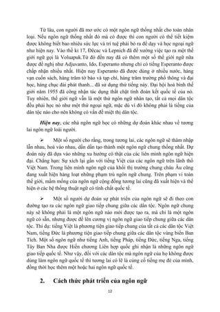 Từ lâu, con người đã mơ ước có một ngôn ngữ thống nhất cho toàn nhân
loại. Nếu ngôn ngữ thống nhất đó mà có được thì con người có thể tiết kiệm
được không biết bao nhiêu sức lực và trí tuệ phải bỏ ra để dạy và học ngoại ngữ
như hiện nay. Vào thế kỉ 17, Đêcac và Lepnich đã đề xướng việc tạo ra một thế
giới ngữ gọi là Voluapuk.Từ đó đến nay đã có thêm một số thế giới ngữ nữa
được đề nghị như Adjuvanto, Ido, Esperanto nhưng chỉ có tiếng Esperanto được
chấp nhận nhiều nhất. Hiện nay Esperanto đã được dùng ở nhiều nước, hàng
vạn cuốn sách, hàng trăm tờ báo và tạp chí, hàng trăm trường phổ thông và đại
học, hàng chục đài phát thanh... đã sử dụng thứ tiếng này. Đại hội hoà bình thế
giới năm 1955 đã công nhận tác dụng thắt chặt tình đoàn kết quốc tế của nó.
Tuy nhiên, thế giới ngữ vẫn là một thứ ngôn ngữ nhân tạo, tất cả mọi dân tộc
đều phải học nó như một thứ ngoại ngữ, mặc dù vì đó không phải là tiếng của
dân tộc nào cho nên không có vấn đề miệt thị dân tộc.

       Hiện nay, các nhà ngôn ngữ học có những dự đoán khác nhau về tương
lai ngôn ngữ loài người.

            Một số người cho rằng, trong tương lai, các ngôn ngữ sẽ thâm nhập
lẫn nhau, hoà vào nhau, dần dần tạo thành một ngôn ngữ chung thống nhất. Dự
đoán này đã dựa vào những xu hướng có thật của các liên minh ngôn ngữ hiện
đại. Chẳng hạn: Sự xích lại gần với tiếng Việt của các ngôn ngữ trên lãnh thổ
Việt Nam. Trong liên mình ngôn ngữ của khối thị trường chung châu Âu cũng
đang xuất hiện hàng loạt những phạm trù ngôn ngữ chung. Trên phạm vi toàn
thế giới, mầm mống của ngôn ngữ cộng đồng tương lai cũng đã xuất hiện và thể
hiện ở các hệ thống thuật ngữ có tính chất quốc tế.

             Một số người dự đoán sự phát triển của ngôn ngữ sẽ đi theo con
đường tạo ra các ngôn ngữ giao tiếp chung giữa các dân tộc. Ngôn ngữ chung
này sẽ không phải là một ngôn ngữ nào mới được tạo ra, mà chỉ là một ngôn
ngữ có sẵn, nhưng được đề lên cương vị ngôn ngữ giao tiếp chung giữa các dân
tộc. Thí dụ: tiếng Việt là phương tiện giao tiếp chung của tất cả các dân tộc Việt
Nam, tiếng Đức là phương tiện giao tiếp chung giữa các dân tộc vùng biển Ban
Tích. Một số ngôn ngữ như tiếng Anh, tiếng Pháp, tiếng Đức, tiếng Nga, tiếng
Tây Ban Nha được Hiến chương Liên hợp quốc ghi nhận là những ngôn ngữ
giao tiếp quốc tế. Như vậy, đối với các dân tộc mà ngôn ngữ của họ không được
dùng làm ngôn ngữ quốc tế thì tương lai có lẽ là củng cố tiếng mẹ đẻ của mình,
đồng thời học thêm một hoặc hai ngôn ngữ quốc tế.

      2.     Cách thức phát triển của ngôn ngữ
                                       12
 