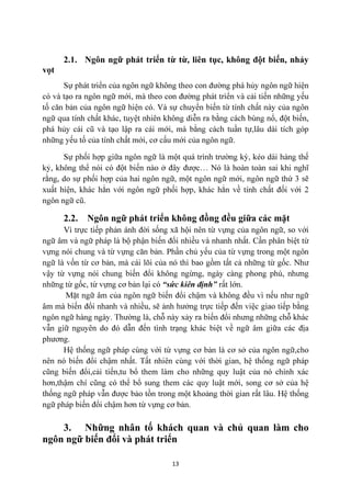 2.1. Ngôn ngữ phát triển từ từ, liên tục, không đột biến, nhảy
vọt

                               ,

                           ,
                                         ,
                                                     .


     ,
                                             ,           ,

                .

         2.2.       Ngôn ngữ phát triển không đồng đều giữa các mặt




                                                         .

âm                                 ều,


phương.




th
                                                 .

    3. Những nhân tố khách quan và chủ quan làm cho
ngôn ngữ biến đổi và phát triển

                                         13
 