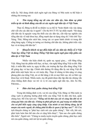triển ấy. Nội dung chính sách ngôn ngữ của Đảng và Nhà nước ta thể hiện ở
những chủ trương sau:

            Tôn trọng tiếng mẹ đẻ của các dân tộc, bảo đảm sự phát
triển tự do và bình đẳng của tất cả các ngôn ngữ dân tộc ở Việt Nam.
       Thực tế, Đảng ta đã đề ra nhiệm vụ cụ thể là “hoàn thành việc xây dựng
chữ viết cho các dân tộc ít người”. Chỉ thị 84 CT-TU lại nhấn mạnh: “Sử dụng
chữ dân tộc là nguyện vọng tha thiết của các dân tộc, cần tiếp tục nghiên cứu
tiếng dân tộc về mặt khoa học, đồng mạnh dạn sử dụng rộng rãi 3 thứ chữ Tày-
Nùng, Thái, Mông trên sách báo, trong các cơ quan hành chính và trong đời
sống hàng ngày. Chống tư tưởng coi thường chữ dân tộc, không phát triển việc
học và sử dụng chữ dân tộc”.

          Khuyến khích và tạo điều kiện để các dân tộc thiểu số ở Việt
Nam học tiếng Việt và dùng Tiếng Việt làm ngôn ngữ giao tiếp giữa các
dân tộc ở Việt Nam
             Nhiều văn kiện chính trị, quân sự, ngoại giao,... viết bằng tiếng
Việt. Hàng loạt tác phẩm triết học, sử học, văn nghệ bằng tiếng Việt ra đời. Đặc
biệt, ở miền Bắc nước ta, ngay từ đầu, các trường đại học đều dùng tiếng Việt
để giảng dạy và học tập. Chính nhờ đường lối đúng đắn ấy mà tiếng Việt đã
phát triển một bước lớn so với trước đây. Thực tế chứng tỏ khả năng vô cùng
phong phú của tiếng Việt, nó có thể dùng ở tất cả mọi lĩnh vực, kể cả lĩnh vực
khoa học và kĩ thuật. Nhiều nước, tuy đã giành được độc lập dân tộc nhưng vẫn
chưa khẳng định được vai trò và vị trí của ngôn ngữ dân tộc, như Ấn Độ,
Pakistan,...

           Dân chủ hoá, quần chúng hoá tiếng Việt
      Trong khi khẳng định vị trí, vai trò của tiếng Việt, Đảng và Nhà nước ta
cũng vạch ra phương hướng phát triển của tiếng Việt là dân chủ hoá, quần
chúng hoá. Hồ Chủ tịch nói: “Tiếng nói là thứ của cải vô cùng lâu đời và vô
cùng quý báu của dân tộc. Chúng ta phải giữ gìn nó, quý trọng nó nhằm làm
cho nó phổ biến ngày càng rộng khắp. Của mình có mà không dùng, lại đi
mượn của nước ngoài, đó chẳng phải là đầu óc quen ỷ lại hay sao?”. Hồ Chủ
tịch khuyên chúng ta “phải học cách nói của quần chúng”, “khi viết, khi nói,
phải luôn luôn làm thế nào cho ai cũng hiểu được”, “làm sao cho quần chúng
đều hiểu”. Người nói: “Chúng ta muốn tuyên truyền quần chúng, phải học cách
nói của quần chúng, mới nói lọt tai quần chúng.
                                       15
 