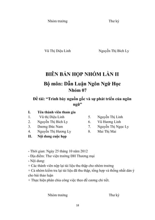 Nhóm trưởng                              Thư ký




            Vũ Thị Diệu Linh                    Nguyễn Thị Bích Ly




            BIÊN BẢN HỌP NHÓM LẦN II
           Bộ môn: Dẫn Luận Ngôn Ngữ Học
                            Nhóm 07
      Đề tài: “Trình bày nguồn gốc và sự phát triển của ngôn
                            ngữ”
I.      Tên thành viên tham gia
1.       Vũ thị Diệu Linh                5.    Nguyễn Thị Linh
2.      Nguyễn Thị Bích Ly               6.    Vũ Hương Linh
3.      Dương Đức Nam                    7.    Nguyễn Thị Ngọc Ly
4.      Nguyễn Thị Hương Ly              8.    Mai Thị Mai
II.     Nội dung cuộc họp



- Thời gian: Ngày 25 tháng 10 năm 2012
- Địa điểm: Thư viện trường ĐH Thương mại
- Nội dung:
+ Các thành viên nộp lại tài liệu thu thập cho nhóm trưởng
+ Cả nhóm kiểm tra lại tài liệu đã thu thập, tổng hợp và thống nhất dàn ý
cho bài thảo luận
+ Thực hiện phân chia công việc theo đề cương chi tiết.



              Nhóm trưởng                              Thư ký

                                  18
 