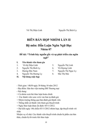 Vũ Thị Diệu Linh                  Nguyễn Thị Bích Ly



            BIÊN BẢN HỌP NHÓM LẦN II
           Bộ môn: Dẫn Luận Ngôn Ngữ Học
                          Nhóm 07
      Đề tài: “Trình bày nguồn gốc và sự phát triển của ngôn
                            ngữ”
I.      Tên thành viên tham gia
1.      Vũ thị Diệu Linh               5.    Nguyễn Thị Linh
2.      Nguyễn Thị Bích Ly             6.    Vũ Hương Linh
3.      Dương Đức Nam                  7.    Nguyễn Thị Ngọc Ly
4.      Nguyễn Thị Hương Ly            8.    Mai Thị Mai
II.     Nội dung cuộc họp



- Thời gian: 14h30 ngày 30 tháng 10 năm 2012
- Địa điểm: Sân thư viện trường ĐH Thương mại
- Nội dung:
+ Cả nhóm xem bài thảo luận hoàn chỉnh
+ Các thành viên xem và kí vào bản tự đánh giá
+ Nhóm trưởng thông qua bản đánh giá thành viên
+ Thống nhất cử thành viên tham gia thuyết trình
+ Ngày thảo luận được ấn định: 05/11/2012.
+ Dự kiến ngày 14h chiều 03/11/2012 nhóm họp, tập thuyết trình với
slide
Nhiệm vụ về nhà: Các thành viên thuyết trình chuẩn bị phần của bản
thân, chuẩn bị tốt trước khi thảo luận

                                  19
 