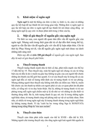 1.    Khái niệm về ngôn ngữ
      Ngôn ngữ là một hệ thống các đơn vị (âm vị, hình vị, từ, câu) và những
quy tắc kết hợp để tạo thành lời nói trong giao tiếp. Những đơn vị ngôn ngữ và
quy tắc kết hợp các đơn vị ngôn ngữ để tạo thành lời nói được cộng đồng sử
dụng ngôn ngữ ấy quy ước và được phản ánh trong ý thức của họ.

      2.    Một số giả thuyết về nguồn gốc của ngôn ngữ
      Từ thời xa xưa, con người đã quan tâm đến vấn đề nguồn gốc của
ngôn ngữ. Nhưng suốt trong thời gian dài từ cổ đại đến thời trung thế kỷ,
người ta vẫn lẫn lộn vấn đề nguồn gốc với vấn đề lý luận nhận thức. Chỉ từ
thời kỳ Phục Hưng trở đi, vấn đề nguồn gốc ngôn ngữ mới được rọi dưới
những ánh sáng mới
      Hiện nay đã có trên 500 giả thuyết về nguồn gốc của ngôn ngữ. Sau
đây là một số giả thuyết phổ biến:

      a.    Thuyết tượng thanh
       Thuyết tượng thanh manh nha từ thời cổ đại, phát triển mạnh vào thế kỷ
17 đến thế kỷ 19. Theo thuyết này, toàn bộ ngôn ngữ nói chung và các từ riêng
biệt của nó đều là do ý muốn tự giác hay không tự giác của con người bắt chước
những âm thanh của thế giới bao quanh. Cơ sở của thuyết này là trong tất cả các
ngôn ngữ đều có một số lượng nhất định các từ tượng thanh và từ sao phỏng.
Nhưng những người theo thuyết này không tính đến các điểm sau: Một là, muốn
bắt chước các âm thanh tự nhiên con người phải có các cơ quan phát âm đã phát
triển, có tiếng nói và tư duy hoàn thiện. Hai là, những từ tượng thanh và từ sao
phỏng trong mỗi ngôn ngữ chiếm một tỷ lệ rất nhỏ so với những từ cần thiết và
thường dùng nhất. Ba là, tính tượng thanh là quy ướ, tức là trong những ngôn
ngữ khác nhau, từ tượng thanh cùng mô phỏng một sự vật có sự khác nhau. Hơn
nữa, có nhiều từ trong ngôn ngữ này là tượng thanh nhưng trong ngôn ngữ khác
lại không tượng thanh. Ví dụ “cười ha ha: trong tiếng Nga là XOXOTATь
nhưng trong tiếng Pháp là “rire aux esclats”

      b.    Thuyết cảm thán
     Thuyết cảm thán phát triển mạnh vào thế kỉ XVIII - đến thế kỉ XX.
Những người chủ trương thuyết này cho rằng ngôn ngữ loài người bắt nguồn từ

                                       3
 