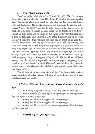 e.     Thuyết ngôn ngữ cử chỉ
       Thuyết này thịnh hành vào thế kỉ XIX và đầu thế kỉ XX. Đại biểu của
thuyết này là Wundt, nhà tâm lý học Đức thế kỷ 19 và Marr, nhà ngôn ngữ học
Nga. Những người chủ trương thuyết này cho rằng ban đầu con người chưa có
ngôn ngữ thành tiếng, để giao tiếp với nhau người ta dùng tư thế của thân thể và
của tay. Vunter (thế kỉ XIX) cho rằng bộ điệu về nguyên tắc cũng giống với âm
thanh, dù là bộ điệu về nguyên tắc cũng giống với âm thanh, dù là bộ điệu về
nguyên tắc cũng giống với âm thanh, dù là bộ điệu tay hay âm thanh cũng đều
là động tác biểu hiện. Marr (đầu thế kỉ XX) khẳng định ngôn ngữ cử chỉ tồn tại
cách đây 1 triệu đến 1 triệu rưỡi năm còn ngôn ngữ âm thanh chỉ có cách đây 5
vạn đến 50 vạn năm. Theo ông, ngôn ngữ cử chỉ có thể biểu thị tư tưởng, khái
niệm hình tượng hoá, có thể dùng làm công cụ giao tiếp giữa các thành viên
trong cùng một bộ lạc và với cả các bộ lạc khác, có thể là công cụ phát triển
khái niệm của mình. Ngôn ngữ thành tiếng lúc đầu chỉ là ngôn ngữ của các đạo
sĩ dùng để giao tiếp với các vật tổ của mình. Ông nói: Ban đầu cái ngôn ngữ
thành tiếng được dùng tới không thể không có tính chất thần bí, từ cá biệt của
nó được xem như một thứ gì huyền diệu khiến người ta phải trọng vọng. Người
ta quý trọng nó như giữ gìn cái bí mật không thể cho người khác biết, giống như
bây giờ người ta vẫn không để cho ai biết thứ ngôn ngữ của người đi săn riêng
biệt, huyền diệu vậy.
       Việc sử dụng cử chỉ trong giao tiếp là có thật. Tuy nhiên, cử chỉ là yếu tố
cận ngôn ngữ, đi kèm theo ngôn ngữ. Không có cơ sở để nói rằng nó là ngôn
ngữ đầu tiên của con người

       Những thiếu sót chung của các thuyết về nguồn gốc ngôn
ngữ
           Tách rời ngôn ngữ khỏi tư duy, cho tư duy có trước ngôn ngữ.
           Tách rời nguồn gốc ngôn ngữ khỏi nguồn gốc của con người cho
rằng con người ra đời trước ngôn ngữ
           Không tính đến chức năng giao tiếp của ngôn ngữ.
           Không tính đến chức năng giao tiếp của ngôn ngữ
           Không tính đến vai trò của lao động trong quá trình hình thành con
người và ngôn ngữ

      3.     Vấn đề nguồn gốc ngôn ngữ


                                        5
 