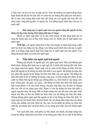 ý thức hơn với lợi ích của sự hợp tác ấy. Tóm lại những con người đang được
hình thành đó đã đạt tới mức đối với nhau họ có những điều phải nói mới được.
Do tư duy trừu tượng phát triển nên nội dung mà con người cần trao đổi với
nhau ngày càng phong phú và ngược lại. Lao động quyết định nhu cầu tạo ra
ngôn ngữ.

      o      Khả năng tạo ra ngôn ngữ của con người cũng bắt nguồn từ lao
động (tư duy trừu tượng, khả năng phát âm rõ ràng)
      Muốn có ngôn ngữ phải có tư duy trừu tượng và khả năng phát âm rõ
ràng thì thành quả của tư duy trừu tượng mới trở thành yếu tố ngữ nghĩa của
ngôn ngữ.
      Tóm lại, con người cũng như tư duy trừu tượng và ngôn ngữ cùng ra đời
một lúc dưới tác động của lao động. Lao động quyết định nhu cầu tạo ra ngôn
ngữ. Lao động cũng quyết định khả năng tạo ra ngôn ngữ của con người. Lao
động đã quyết định sự ra đời của ngôn ngữ

      b.    Tiền thân của ngôn ngữ loài người
       Những giả thuyết về nguồn gốc của ngôn ngữ trước Mác nếu không giải
thích được những điều kiện tạo ra ngô ngữ thì ít nhiều đều hướng đến tiền thân
của ngôn ngữ loài người. Ngôn ngữ, với tư cách là hệ thống tín hiệu thứ hai,
phải bắt nguồn từ hệ thống tín hiệu thứ nhất ở con người. Hệ thống tín hiệu thứ
hai, phải bắt nguồn từ hệ thống tín hiệu thứ nhất của con người. Hệ thống tín
hiệu thứ nhất là tất cả những ấn tượng, cảm giác và biểu tượng thu được từ bối
cảnh tự nhiên bên ngoài thông qua những phản xạ, kích thích ở mọi dạng cảm
giác: thính giác, thị giác, xúc giác…Hệ thống tín hiệu thứ nhất tiến hành giao
tiếp trong phạm vi tư duy hình tượng. Sự giao tiếp như vậy rất đơn sơ nhưng
dầu sao vẫn có tác dụng giao tiếp. Phạm vi của hệ thống tín hiệu thứ nhất ở
người nguyên thủy rất rộng. Bất cứ hình tượng nào mà bộ máy cảm giác hình
thành nên đều có thể trở thành cái biểu hiện của hệ thống tín hiệu thứ nhất.
Nhưng không phải ngôn ngữ bắt nguồn từ tất cả hệ thống tín hiệu thứ nhất. Vì
ngôn ngữ lấy âm thanh làm vật kích thích, lấy nội dung khái niệm làm nội dung
chính cho những vật kích thích ấy cho nên chỉ bộ phận hệ thống tín hiệu thứ
nhất lấy âm thanh làm vật kích thích, có tác dụng giao tiếp, mới trở thành ngôn
ngữ
       Với cách hiểu trên, một phần sự bắt chước âm thanh, bộ phận tiếng kêu
trong lao động, tiếng kêu cảm thán có tác dụng giao tiếp với tư cách là hệ thống


                                       7
 