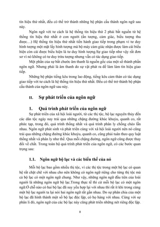 tín hiệu thứ nhất, đều có thể trở thành những bộ phận cấu thành ngôn ngữ sau
này.
       Ngôn ngữ với tư cách là hệ thống tín hiệu thứ 2 phải bắt nguồn từ hệ
thống tín hiệu thứ nhất ở con người (ấn tượng, cảm giác, biểu tượng thu
được…) Hệ thống tín hiệu thứ nhất tiến hành giao tiếp trong phạm vi tư duy
hình tượng một mặt lấy hình tượng mà bộ máy cảm giác nhận được làm cái biểu
hiện còn cái được biểu hiện là tư duy hình tượng.Sự giao tiếp như vậy rất đơn
sơ vì nó không có tư duy trừu tượng nhưng vẫn có tác dụng giao tiếp.
       Một phần của sự bắt chước âm thanh là nguồn gốc của một số thành phần
ngôn ngữ. Nhưng phải là âm thanh do sự vật phát ra để làm làm tín hiệu giao
tiếp.
       Những bộ phận tiếng kêu trong lao động, tiếng kêu cảm thán có tác dụng
giao tiếp với tư cách là hệ thống tín hiệu thứ nhất. Đều có thể trở thành bộ phận
cấu thành của ngôn ngữ sau này.

      II.    Sự phát triển của ngôn ngữ

      1.     Quá trình phát triển của ngôn ngữ
       Sự phát triển của xã hội loài người, từ các thị tộc, bộ lạc nguyên thủy đến
các dân tộc ngày nay trải qua những chặng đường khúc khuỷu, quanh co, rất
phức tạp, trong đó, quá trình thống nhất và quá trình phân ly chồng chéo lẫn
nhau. Ngôn ngữ phát sinh và phát triển cùng với xã hội loài người nên nó cũng
trải qua những chặng đường khúc khuỷu, quanh co, cũng phải tuân theo quy luật
thống nhất và phân ly như thế. Qua mỗi chặng đường, ngôn ngữ cũng được thay
đổi về chất. Trong toàn bộ quá trình phát triển của ngôn ngữ, có các bước quan
trọng sau:

      1.1.   Ngôn ngữ bộ lạc và các biến thế của nó
       Mỗi bộ lạc bao gồm nhiều thị tộc, vì các thị tộc trong một bộ lạc có quan
hệ rất chặt chẽ với nhau cho nên không có ngôn ngữ riêng cho từng thị tộc mà
cả bộ lạc có một ngôn ngữ chung. Như vậy, những ngôn ngữ đầu tiên của loài
người là những ngôn ngữ bộ lạc.Trong thực tế thì cứ mỗi bộ lạc có một ngôn
ngữ.Ở chỗ nào có hai bộ lạc đã suy yếu hợp lại với nhau thì rất ít khi trong cùng
một bộ lạc người ta lại nói hai ngôn ngữ rất gần nhau. Do sự phân chia của một
bộ lạc đã hình thành một số bộ lạc độc lập, có họ hàng với nhau. Cùng với sự
phân li đó, ngôn ngữ của các bộ lạc này cũng phát triển những nét riêng độc lập.

                                        8
 