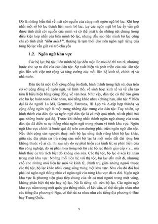 Đó là những biến thể về mặt cội nguồn của cùng một ngôn ngữ bộ lạc. Khi hợp
nhất một số bộ lạc thành liên minh bộ lạc, tuy các ngôn ngữ bộ lạc ấy vẫn giữ
được tính chất cội nguồn của mình và có thể phát triển những nét chung trong
điều kiện hợp nhất của liên minh bộ lạc, nhưng dầu sao liên minh bộ lạc cũng
chỉ có tính chất "liên minh", thường là tạm thời cho nên ngôn ngữ riêng của
từng bộ lạc vẫn giữ vai trò chủ yếu

      1.2. Ngôn ngữ khu vực
       Các bộ lạc, bộ tộc, liên minh bộ lạc đến một lúc nào đó thì tan rã, nhường
bước cho sự ra đời của các dân tộc. Sự xuất hiện và phát triển của các dân tộc
gắn liền với việc mở rộng và tăng cường các mối liên hệ kinh tế, chính trị và
nhà nước.

       Dân tộc là một khối cộng đồng ổn định, hình thành trong lịch sử, dựa trên
cơ sở cộng đồng về ngôn ngữ, về lãnh thổ, về sinh hoạt kinh tế và về cấu tạo
tâm lí biểu hiện bằng cộng đồng về văn hoá. Như vậy, dân tộc có thể bao gồm
các bộ lạc hoàn toàn khác nhau, nói tiếng khác nhau (chẳng hạn, dân tộc Ý hiện
đại là do người La Mã, Germanic, Estrcans, Hi Lạp và A-rập hợp thành) và
cộng đồng ngôn ngữ là một trong những đặc trưng của dân tộc. Tuy nhiên, sự
hình thành của dân tộc và ngôn ngữ dân tộc là cả một quá trình, nó tất phải trải
qua những bước quá độ. Trước khi thống nhất thành ngôn ngữ chung của toàn
dân tộc đã diễn ra sự thống nhất ngôn ngữ trong phạm vi từnh khu vực. Ngôn
ngữ khu vực chính là bước quá độ trên con đường phát triển ngôn ngữ dân tộc.
Nếu thời cộng sản nguyên thuỷ, mỗi bộ lạc sống tách riêng khỏi bộ lạc khác,
giữa các địa phận cư trú riêng của mỗi bộ lạc là một miền đất đai rộng lớn
không thuộc về ai cả, thì sau này do sự phát triển của kinh tế, sự phát triển của
thủ công nghiệp, do sự phân hoá trong nội bộ các bộ lạc thành giai cấp v.v... mà
hình thức cư trú tách biệt đó không còn nữa. Các thị tộc, bộ lạc ở xen kẽ nhau
trong một khu vực. Những mối liên hệ với thị tộc, bộ lạc dần mất đi, nhường
chỗ cho những môi liên hệ mới về kinh tế, chính trị, giữa những người thuộc
các thị tộc, bộ lạc khác nhau cùng sống trong một khu vực. Nhu cầu đó đòi hỏi
phải có ngôn ngữ thống nhất và ngôn ngữ của từng khu vực đã ra đời. Ngôn ngữ
khu vực là phương tiện giao tiếp chung của tất cả mọi người trong một vùng,
không phân biệt thị tộc hay bộ lạc. Nó là tiếng nói trên bộ lạc. Các ngôn ngữ
khu vực nằm trong một quốc gia thống nhất, về kết cấu, có thể rất gần nhau như
các tiếng địa phương ở Nga, có thể rất xa nhau như các tiếng địa phương ở Đức
hay Trung Quốc.


                                        9
 