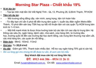 Morning Star Plaza - Chiết khấu 19%
• Vị trí dự án:
•    - Tọa lạc trên mặt tiền Xô Viết Nghệ Tĩnh - QL.13, Phường 26, Q.Bình Thạnh, TP.HCM
• Tiện ích dự án:
•    - Môi trường sống đẳng cấp, văn minh, sang trọng, tiện ích hoàn hảo
•    - Từ đây bạn chỉ cần 5 phút để đến trung tâm quận 1, tuyến tàu điện ngầm Metro-Bến
  Thành, 15 phút đến sân bay TSN hay sự kết nối thuận tiện với các quận Tp.HCM trong bán
  kính từ 1->3 km.
•    - Một thế mạnh khác là được thừa hưởng toàn bộ các tiện ích cao cấp từ trung tâm: hệ
  thống các siêu thị, ngân hàng, bệnh viện, nhà sách, cửa hàng 24h, từ trường tiểu
  học, trường quốc tế đến các trường đại học danh tiếng, các trung tâm thương mại sầm uất,
  các nhà hàng lớn, các quán ăn nổi tiếng…
• Diện tích: 98m2, 103m2, 113m2
• Giá bán: Từ 20,8 tr/m2
• Ưu đãi: Giảm giá 19%. Thanh toán nhiều đợt. Hỗ trợ vay ngân hàng 70% giá trị căn hộ.
• Xin vui lòng gọi cho chúng tôi để được tư vấn, đi xem căn hộ mẫu
                        Quý khách đặt mua căn hộ vui lòng liên hệ:
                        ĐT: 0913 444 386 – 0934 11 26 11
             Email: hungtm@datxanh.com.vn, Chi tiết: www.canbannhadat.com.vn
 