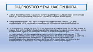 DIAGNOSTICO Y EVALUACION INICIAL
• La EPOC debe considerarse en cualquier paciente que tenga disnea, tos crónica o producción de
esputo, y / o antecedentes de exposición a factores de riesgo de la enfermedad.
• Se requiere espirometría para hacer el diagnóstico; la presencia de un FEV1 / FVC post
broncodilatador <0,70 confirma la presencia de una limitación persistente del flujo aéreo.
• Los objetivos de la evaluación de la EPOC son determinar el nivel de limitación del flujo de aire, el
impacto de la enfermedad en el estado de salud del paciente y el riesgo de eventos futuros (como
exacerbaciones, ingresos hospitalarios o muerte), a fin de orientar la terapia.
• Las enfermedades crónicas concomitantes ocurren con frecuencia en pacientes con EPOC,
incluidas las enfermedades cardiovasculares, la disfunción del músculo esquelético, el síndrome
metabólico, la osteoporosis, la depresión, la ansiedad y el cáncer de pulmón. Estas
comorbilidades deben buscarse y tratarse de forma activa cuando estén presentes, ya que
pueden influir en la mortalidad y las hospitalizaciones de forma independiente.
 