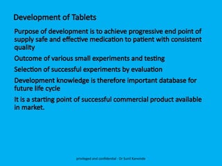 Development of Tablets
Purpose of development is to achieve progressive end point of
supply safe and effective medication to patient with consistent
quality
Outcome of various small experiments and testing
Selection of successful experiments by evaluation
Development knowledge is therefore important database for
future life cycle
It is a starting point of successful commercial product available
in market.
privileged and confidential - Dr Sunil Kanvinde
 