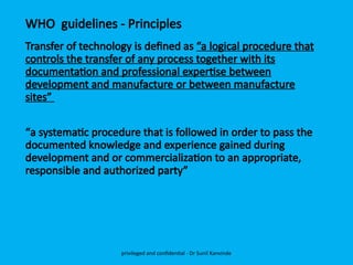 WHO guidelines - Principles
Transfer of technology is defined as “a logical procedure that
controls the transfer of any process together with its
documentation and professional expertise between
development and manufacture or between manufacture
sites”
“a systematic procedure that is followed in order to pass the
documented knowledge and experience gained during
development and or commercialization to an appropriate,
responsible and authorized party”
privileged and confidential - Dr Sunil Kanvinde
 