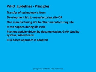 WHO guidelines - Principles
Transfer of technology is from
Development lab to manufacturing site OR
One manufacturing site to other manufacturing site
It can happen during life cycle
Planned activity driven by documentation, GMP, Quality
system, skilled teams
Risk based approach is adopted
privileged and confidential - Dr Sunil Kanvinde
 