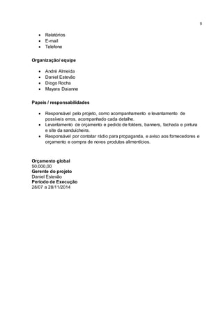 9
 Relatórios
 E-mail
 Telefone
Organização/ equipe
 André Almeida
 Daniel Estevão
 Diogo Rocha
 Mayara Daianne
Papeis / responsabilidades
 Responsável pelo projeto, como acompanhamento e levantamento de
possíveis erros, acompanhado cada detalhe.
 Levantamento de orçamento e pedido de folders, banners, fachada e pintura
e site da sanduicheira.
 Responsável por contatar rádio para propaganda, e aviso aos fornecedores e
orçamento e compra de novos produtos alimentícios.
Orçamento global
50.000,00
Gerente do projeto
Daniel Estevão
Período de Execução
28/07 a 28/11/2014
 