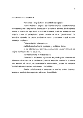 13
2.1.8 Exercício – Ciclo PDCA
Verificar se o projeto atende a qualidade do negocio:
A infraestrutura da empresa se encontra completa e usa ferramentas
necessárias para a organização obter sucesso e ficar livre de erros. Existe controle
durante a criação de algo novo ou durante mudanças. Antes de serem iniciados
projetos ocorre um planejamento prévio, análise de riscos, gerenciamento de
requisitos, previsão de custos, previsão de tempo, a empresa possui algumas
vantagens que foram:
Treinamento dos colaboradores.
Agilidade do atendimento a entrega do pedido do cliente.
A alta administração controla periodicamente o desenvolvimento do
projeto, monitoramento dos resultados,
Acompanhamento de mídias sociais.
Monitorar os resultados específicos do projeto para determinar se
eles estão de acordo com os padrões de qualidade relevantes e identificar as formas
para eliminar as causas de desempenhos insatisfatórios, através de relatórios
emitidos por uma empresa de consultoria de qualidade.
Avaliar periodicamente o desempenho geral do projeto buscando
assegurar a satisfação dos padrões relevantes de qualidade.
 