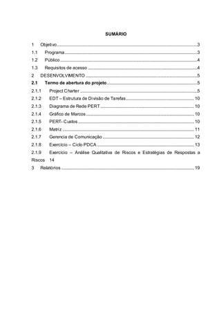 SUMÁRIO
1 Objetivo..............................................................................................................................3
1.1 Programa.......................................................................................................................3
1.2 Público...........................................................................................................................4
1.3 Requisitos de acesso ..................................................................................................4
2 DESENVOLVIMENTO ....................................................................................................5
2.1 Termo de abertura do projeto.................................................................................5
2.1.1 Project Charter .........................................................................................................5
2.1.2 EDT – Estrutura de Divisão de Tarefas............................................................. 10
2.1.3 Diagrama de Rede PERT.................................................................................... 10
2.1.4 Gráfico de Marcos................................................................................................. 10
2.1.5 PERT- Custos........................................................................................................ 10
2.1.6 Matriz ...................................................................................................................... 11
2.1.7 Gerencia de Comunicação .................................................................................. 12
2.1.8 Exercício – Ciclo PDCA ....................................................................................... 13
2.1.9 Exercício – Análise Qualitativa de Riscos e Estratégias de Respostas a
Riscos 14
3 Relatórios ....................................................................................................................... 19
 