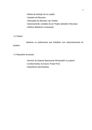 4
- Modos de exibição de um projeto
- Cadastro de Recursos
- Atribuições de Recursos nas Tarefas
- Gerenciamento completo de um Projeto utilizando linha-base
- Gráficos Relatórios e Impressão
1.2 Público
Gestores ou profissionais que trabalham com desenvolvimento de
projetos.
1.3 Requisitos de acesso
- Domínio do Sistema Operacional WindowsXP ou superior
- Conhecimentos de Excel e Power Point
- Experiência administrativa.
 