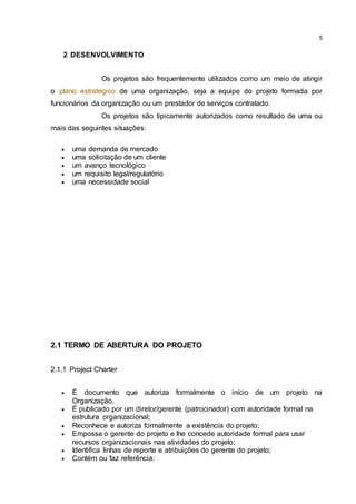 5
2 DESENVOLVIMENTO
Os projetos são frequentemente utilizados como um meio de atingir
o plano estratégico de uma organização, seja a equipe do projeto formada por
funcionários da organização ou um prestador de serviços contratado.
Os projetos são tipicamente autorizados como resultado de uma ou
mais das seguintes situações:
 uma demanda de mercado
 uma solicitação de um cliente
 um avanço tecnológico
 um requisito legal/regulatório
 uma necessidade social
2.1 TERMO DE ABERTURA DO PROJETO
2.1.1 Project Charter
 É documento que autoriza formalmente o início de um projeto na
Organização.
 É publicado por um diretor/gerente (patrocinador) com autoridade formal na
estrutura organizacional;
 Reconhece e autoriza formalmente a existência do projeto;
 Empossa o gerente do projeto e lhe concede autoridade formal para usar
recursos organizacionais nas atividades do projeto;
 Identifica linhas de reporte e atribuições do gerente do projeto;
 Contém ou faz referência:
 