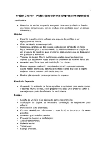 7
Project Charter – Plutos Sanduicheria (Empresa em expansão)
Justificativa
 Maximizar as vendas e expandir a empresa para sermos o fastfood favorito
dos nossos consumidores, com os produtos mais gostosos e com um serviço
diferenciado.
Objetivo
 Expandir o negócio como se fosse uma espécie de protótipo a ser
reproduzido em massa;
 Obter excelência em nosso produto;
 Capacitação profissional dos nossos colaboradores constando em nosso
leque mercadológico, o aprimoramento do processo de vendas e criação de
um programa de incentivos para premiar os colaboradores que se destacarem
em qualidade e motivação;
 Valorizar os clientes fiéis no qual irão ser criadas maneiras de premiar
aqueles que escolherem nossa empresa e pretendem se mantiver fiéis a ela;
 Aumentar o ambiente para maior satisfação dos clientes;
 Revisar os preços realizando pesquisa de mercado e procurar entender
quanto nossos clientes (ou potenciais clientes) estarão dispostos a pagar e
reajustar nossos preços a partir desta pesquisa.
 Realizar planejamento para os processos da empresa.
Resultado Esperado
 O aumento do ambiente, de forma agradável e confortável para atuais clientes
e atraindo futuros clientes, e que proporcione a cada um o prazer de voltar, e
que seja como ponto de referência de sanduicheira.
Escopo
 Escolha de um novo local adequado, com estacionamento;
 Atualização do Layout, se necessário contratação de responsável para
reforma;
 Parceria com rádio e televisão;
 Contatar vendedores, informando o novo local, e encomenda de novos
produtos;
 Aumentar quadro de funcionários;
 Propaganda, banners e panfletagem;
 Analisar concorrentes;
 Melhoria no site;
 Treinamento;
 Licença prefeitura.
 