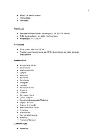 8
 Alvará de funcionamento.
 Promoções.
 Pesquisa.
Premissas
 Retorno do investimento em um prazo de 12 a 36 meses;
 Estar localizada em um setor movimentado.
 Inauguração 01/12/2014
Restrições
 Ficar pronto até 28/11/2014
 Freezers com temperatura até 10°C, dependendo de cada alimento
armazenado.
Stakeholders
 Atendente de balcão
 GarçomCusto
 Auxiliarde Cozinha
 Compras
 Marketing
 Atendente
 Cozinheiros
 Entregador
 Locatário
 RecursosHumanos
 Arquiteto
 Diretoria
 Gerente de Projeto
 Gráfica Trabalho
 Consultoriade pesquisade Marketing
 Empresade rádio
 Empresade televisão
 Analistade mídiassociais
 Prefeitura
 Nutricionista
 Assessoriade imprensa
 Bombeiro
 Financeiro/Contador
Comunicação
 Reuniões
 