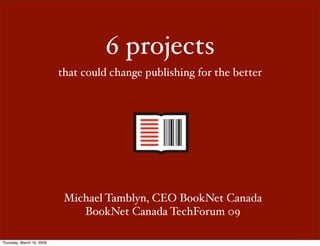 6 projects
                           that could change publishing for the better




                            Michael Tamblyn, CEO BookNet Canada
                               BookNet Canada TechForum 09

Thursday, March 19, 2009
 