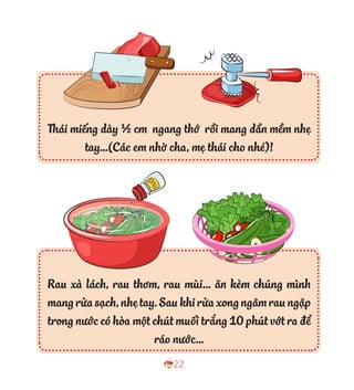 22
Thái miếng dày ½ cm ngang thớ rồi mang dần mềm nhẹ
tay…(Các em nhờ cha, mẹ thái cho nhé)!
Rau xà lách, rau thơm, rau mùi… ăn kèm chúng mình
mangrửasạch,nhẹtay.Saukhirửaxongngâmraungập
trong nước có hòa một chút muối trắng 10 phút vớt ra để
ráo nước…
 