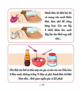 23
Hành khô, tỏi khô bóc bỏ
vỏ mang rửa sạch thấm
khô, băm nhỏ để riêng
từng loại. Các em lấy
1 chiếc khăn ẩm, sạch
đậy lên cho khỏi cay mắt
nhé…
Cho thịt vào bát và tẩm ướp các gia vị nào các em: Dầu hào
1 thìa canh, đường trắng ½ thìa cà phê, hành khô, tỏi khô
băm nhỏ… thời gian ngấm gia vị 15 phút
hào
 