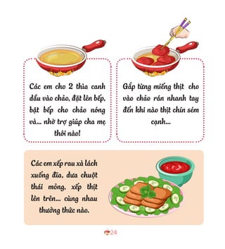 24
Gắp từng miếng thịt cho
vào chảo rán nhanh tay
đến khi nào thịt chín sém
cạnh…
Các em cho 2 thìa canh
dầu vào chảo, đặt lên bếp,
bật bếp cho chảo nóng
và… nhờ trợ giúp cha mẹ
thôi nào!
Cácemxếprauxàlách
xuống đĩa, dưa chuột
thái mỏng, xếp thịt
lên trên… cùng nhau
thưởng thức nào.
 