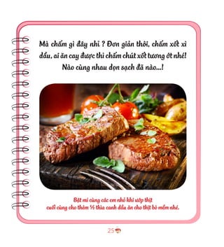 25
Bật mí cùng các em nhỏ khi ướp thịt
cuối cùng cho thêm ½ thìa canh dầu ăn cho thịt bò mềm nhé.
Mà chấm gì đây nhỉ ? Đơn giản thôi, chấm xốt xì
dầu,aiăncayđượcthìchấmchútxốttươngớtnhé!
Nào cùng nhau dọn sạch đã nào…!
 