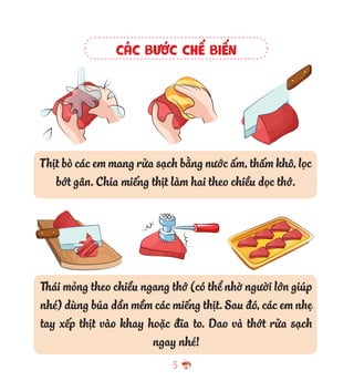 5
CÁC BƯỚC CHẾ BIẾN
Thịt bò các em mang rửa sạch bằng nước ấm, thấm khô, lọc
bớt gân. Chia miếng thịt làm hai theo chiều dọc thớ.
Thái mỏng theo chiều ngang thớ (có thể nhờ người lớn giúp
nhé) dùng búa dần mềm các miếng thịt. Sau đó, các em nhẹ
tay xếp thịt vào khay hoặc đĩa to. Dao và thớt rửa sạch
ngay nhé!
 