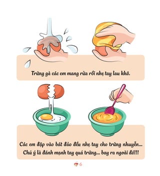 6
Trứng gà các em mang rửa rồi nhẹ tay lau khô.
Các em đập vào bát đảo đều nhẹ tay cho trứng nhuyễn…
Chú ý là đánh mạnh tay quá trứng… bay ra ngoài đó!!!
 