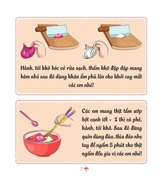 7
Các em mang thịt tẩm ướp
bột canh iốt - 1 thì cà phê,
hành, tỏi khô. Sau đó đừng
quêndùngđũa,thìađảonhẹ
tay để ngấm 5 phút cho thịt
ngấm đều gia vị các em nhé!
Hành, tỏi khô bóc vỏ rửa sạch, thấm khô đập dập mang
băm nhỏ sau đó dùng khăn ẩm phủ lên cho khỏi cay mắt
các em nhé!
 