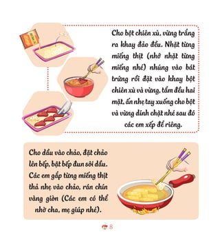 8
Cho dầu vào chảo, đặt chảo
lênbếp,bậtbếpđunsôidầu.
Các em gắp từng miếng thịt
thả nhẹ vào chảo, rán chín
vàng giòn (Các em có thể
nhờ cha, mẹ giúp nhé).
Cho bột chiên xù, vừng trắng
ra khay đảo đều. Nhặt từng
miếng thịt (nhớ nhặt từng
miếng nhé) nhúng vào bát
trứng rồi đặt vào khay bột
chiênxùvàvừng,tẩmđềuhai
mặt,ấnnhẹtayxuốngchobột
và vừng dính chặt nhé sau đó
các em xếp để riêng.
 