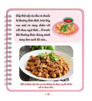 9
Gắpthịtxếpvàođĩavàchuẩn
bị thưởng thức thôi, trên bày
rau mùi và cùng chấm với
xốt chua ngọt thôi... À trước
khi thưởng thức chúng mình
cùng dọn sạch đã nào…
Bật mí thêm nhé nếu em nào không ăn được cay thì chấm
xốt cà chua nhé…
 