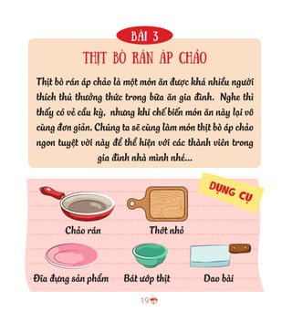 19
Bài 3
Thịt bò rán áp chảo
Thịt bò rán áp chảo là một món ăn được khá nhiều người
thích thú thưởng thức trong bữa ăn gia đình. Nghe thì
thấy có vẻ cầu kỳ, nhưng khi chế biến món ăn này lại vô
cùng đơn giản. Chúng ta sẽ cùng làm món thịt bò áp chảo
ngon tuyệt vời này để thể hiện với các thành viên trong
gia đình nhà mình nhé...
Bát ướp thịtĐĩa đựng sản phẩm Dao bài
Chảo rán Thớt nhỏ
DỤNG CỤ
 