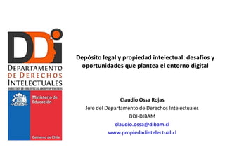 Depósito legal y propiedad intelectual: desafíos y
 oportunidades que plantea el entorno digital



                  Claudio Ossa Rojas
   Jefe del Departamento de Derechos Intelectuales
                      DDI-DIBAM
                claudio.ossa@dibam.cl
             www.propiedadintelectual.cl
 