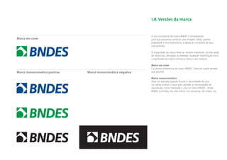 1.8. Versões da marca


                                                              O uso consistente da marca BNDES é fundamental
Marca em cores                                                para que possamos construir uma imagem sólida, ganhar
                                                              visibilidade e reconhecimento, e destacar a empresa de seus
                                                              concorrentes.

                                                              A integridade da marca deve ser sempre respeitada: ela não pode
                                                              ser distorcida, alongada ou alterada. Qualquer modiﬁcação torna
                                                              o signiﬁcado da marca confuso e reduz o seu impacto.

                                                              Marca em cores
                                                              É a versão preferencial da marca BNDES. Deve ser usada sempre
Marca monocromática positiva   Marca monocromática negativa   que possível.

                                                              Marca monocromática
                                                              Deve ser aplicada quando houver a necessidade de uma
                                                              cor sólida (marca a traço) para atender às necessidades de
                                                              reprodução como impressão a uma cor (Azul BNDES , Verde
                                                              BNDES ou Preto), fax, alto-relevo, hot stamping, silk screen, etc.
 