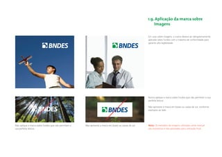 1.9. Aplicação da marca sobre
                                                                                                             imagens

                                                                                                         Em usos sobre imagens, a marca deverá ser obrigatoriamente
                                                                                                         aplicada sobre fundos com o máximo de uniformidade para
                                                                                                         garantir alta legibilidade.




                                                                                                         Nunca aplique a marca sobre fundos que não permitam a sua
                                                                                                         perfeita leitura.

                                                                                                         Não aprisione a marca em boxes ou caixas de cor, conforme
                                                                                                         exemplos ao lado




Não aplique a marca sobre fundos que não permitam a   Não aprisione a marca em boxes ou caixas de cor.   Nota: Os exemplos de imagens utilizados neste manual
sua perfeita leitura.                                                                                    são ilustrativos e não aprovados para utilização ﬁnal.
 