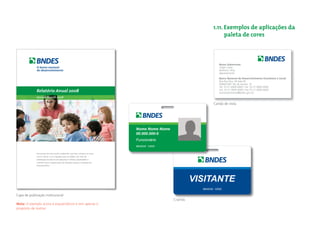 1.11. Exemplos de aplicações da
                                                                                                                            paleta de cores



                                                                                                                          Nome Sobrenome
                                                                                                                          Cargo Cargo
                                                                                                                          diretoria / área
                                                                                                                          departamento

                                                                                                                          Banco Nacional de Desenvolvimento Econômico e Social
                                                                                                                          Rua Rua Rua, 00 Sala 00
                                                                                                                          00000-000 Rio de Janeiro RJ
                                                                                                                          Tel. 55 21 0000 0000 / Tel. 55 21 0000 0000
                                                                                                                          Cel. 55 21 0000 0000 / Fax 55 21 0000 0000
                                                                                                                          nomesobrenome@bndes.gov.br



                                                                                                                      Cartão de visita




                                                                                  Nome Nome Nome
                                                                                  00.000.000-0
                                                                                  Funcionário
                                                                                  8642045 12005

             Dos pontos de vista social e ambiental, visa fixar o homem no meio
             rural e reduzir a sua migração para as cidades, por meio da
             viabilização econômica de pequenas e médias propriedades e
             contribuir para a preservação das florestas nativas e ecossistemas
             remanescentes.




                                                                                                             VISITANTE
                                                                                                               8642045 12005

Capa de publicação institucional
                                                                                                   Crachás
Nota: O exemplo acima é esquemáticos e tem apenas o
propósito de ilustrar.
 