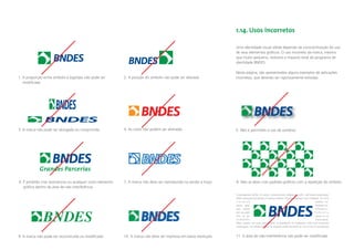 1.14. Usos incorretos

                                                                                                                     Uma identidade visual sólida depende da conscientização do uso
                                                                                                                     de seus elementos gráﬁcos. O uso incorreto da marca, mesmo
                                                                                                                     que muito pequeno, reduzirá o impacto total do programa de
                                                                                                                     identidade BNDES.

                                                                                                                     Nesta página, são apresentados alguns exemplos de aplicações
1. A proporção entre símbolo e logotipo não pode ser         2. A posição do símbolo não pode ser alterada           incorretas, que deverão ser rigorosamente evitadas.
   modiﬁcada




3. A marca não pode ser alongada ou comprimida               4. As cores não podem ser alteradas                     5. Não é permitido o uso de sombras




            Grandes Parcerias
6. É proibido criar assinaturas ou qualquer outro elemento   7. A marca não deve ser reproduzida na versão a traço   8. Não se deve criar padrões gráﬁcos com a repetição do símbolo
   gráﬁco dentro da área de não interferência
                                                                                                                     Loremipsum dolor sit amet, consectetuer adipiscing elit, sed diam nonummy
                                                                                                                     nibh euismod tincidunt ut laoreet dolore magna aliquam erat volutpat. Ut wisi
                                                                                                                     enimad                                                               minim ve-
                                                                                                                     niam, quis                                                           nostrud ex-
                                                                                                                     erci tation                                                          ullamcor-



               BNDES
                                                                                                                     per suscipit                                                         lobortis
                                                                                                                     nisl ut al-                                                          iquip ex ea
                                                                                                                     commodo                                                              consequat.
                                                                                                                     Duis autem vel eum iriure dolor in hendrerit in vulputate velit esse molestie
                                                                                                                     consequat, vel illum dolore eu feugiat nulla facilisis at vero eros et accumsan


9. A marca não pode ser reconstruída ou modiﬁcada            10. A marca não deve ser impressa em baixa resolução    11. A área de não-interferência não pode ser modiﬁcada
 