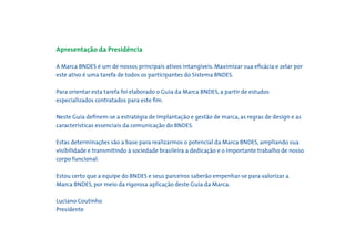 Apresentação da Presidência

A Marca BNDES é um de nossos principais ativos intangíveis. Maximizar sua eﬁcácia e zelar por
este ativo é uma tarefa de todos os participantes do Sistema BNDES.

Para orientar esta tarefa foi elaborado o Guia da Marca BNDES, a partir de estudos
especializados contratados para este ﬁm.

Neste Guia deﬁnem-se a estratégia de implantação e gestão de marca, as regras de design e as
características essenciais da comunicação do BNDES.

Estas determinações são a base para realizarmos o potencial da Marca BNDES, ampliando sua
visibilidade e transmitindo à sociedade brasileira a dedicação e o importante trabalho de nosso
corpo funcional.

Estou certo que a equipe do BNDES e seus parceiros saberão empenhar-se para valorizar a
Marca BNDES, por meio da rigorosa aplicação deste Guia da Marca.

Luciano Coutinho
Presidente
 