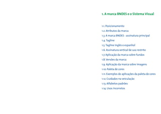 1. A marca BNDES e o Sistema Visual


1.1. Posicionamento
1.2. Atributos da marca
1.3. A marca BNDES - assinatura principal
1.4. Tagline
1.5. Tagline inglês e espanhol
1.6. Assinatura vertical de uso restrito
1.7. Aplicação da marca sobre fundos
1.8. Versões da marca
1.9. Aplicação da marca sobre imagens
1.10. Paleta de cores
1.11. Exemplos de aplicações da paleta de cores
1.12. Cuidados na veiculação
1.13. Alfabetos padrões
1.14. Usos incorretos
 