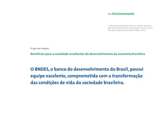 1.1. Posicionamento


                                                      O texto de posicionamento deverá ser utilizado como base
                                                      para todos os elementos de comunicação e servirá como um
                                                      ﬁltro para as decisões futuras relacionadas à marca.




O que nos inspira:

Benefícios para a sociedade resultantes do desenvolvimento da economia brasileira




O BNDES, o banco do desenvolvimento do Brasil, possui
equipe excelente, comprometida com a transformação
das condições de vida da sociedade brasileira.
 