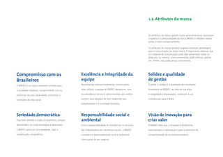 1.2. Atributos da marca


                                                                                                        Os atributos da marca apóiam nosso posicionamento, expressam
                                                                                                        o espírito e a personalidade da marca BNDES e reﬂetem nossas
                                                                                                        ações e nosso comportamento.

                                                                                                        Os atributos da marca também sugerem possíveis abordagens
                                                                                                        para a comunicação da nossa marca. É importante observar que
                                                                                                        um material de comunicação pode não contemplar todos os
                                                                                                        atributos, ou mesmo, intencionalmente, pode reforçar apenas
                                                                                                        um. Porém, não pode jamais contrariá-los.




Compromisso com os                                Excelência e integridade da                           Solidez e qualidade
Brasileiros                                       equipe                                                de gestão
O BNDES é um banco brasileiro voltado para        Reconhecida internacionalmente, mesmo pelos           O porte, a solidez e a qualidade dos resultados

a sociedade brasileira, comprometido com as       mais críticos, a equipe do BNDES destaca-se, com      ﬁnanceiros do BNDES, ao lado de sua ética

melhorias de suas capacidades produtivas e        sua excelência técnica e administrativa, por melhor   e integridade comprovados, viabilizam a sua

condições de vida social.                         cumprir seus desaﬁos de bem responder aos             contribuição para o Brasil.

                                                  trabalhadores e à sociedade brasileira.



Seriedade democrática                             Responsabilidade social e                             Visão de inovação para
Para bem atender a todos os brasileiros, sempre   ambiental                                             criar valor
democrático em suas estratégias e operações,      Com a responsabilidade de transformar os recursos     O BNDES sabe que a inovação é ferramenta
o BNDES aplica-se com seriedade, rigor e          dos trabalhadores em benefícios sociais, o BNDES      essencial para a valorização e para o aumento da
comprovada competência.                           considera a responsabilidade social e ambiental       competitividade da economia brasileira.

                                                  como parte de seu negócio.
 
