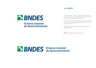1.4. Tagline


             O Tagline proposto - “O banco nacional do desenvolvimento”
             - pretende tornar a comunicação mais eﬁciente e alavancar um
             retorno de percepção da imagem do BNDES.

             O uso do Tagline é opcional, e quando utilizado, deve aparecer
             apenas uma vez em cada aplicação, seja na capa ou na contra-
             capa das publicações.

             Para reproduzir as assinaturas, utilizar somente os arquivos
             digitais em anexo.



             Nota: A razão social não será alterada, permanece como
             “Banco Nacional de Desenvolvimento Economico e Social”.




O banco nacional
do desenvolvimento
 